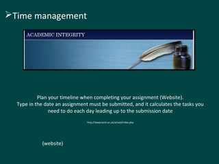 Time management 
Plan your timeline when completing your assignment (Website). 
Type in the date an assignment must be submitted, and it calculates the tasks you 
need to do each day leading up to the submission date 
http://www.kent.ac.uk/ai/ask/index.php 
(website) 
 