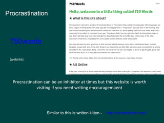 Procrastination 
(website). 
Procrastination can be an inhibitor at times but this website is worth 
visiting if you need writing encouragemaent 
Similar to this is written kitten - http://writtenkitten.net/ 
750words 
 