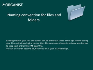 ORGANISE 
Naming convention for files and 
folders 
Keeping track of your files and folders can be difficult at times. These tips involve calling 
your files and folders logical names. Also, file names can change in a simple way for you 
to keep track of them like ‘AT essay V1’. 
Version 1 can then become V2, V3 and so on as your essay develops. 
 