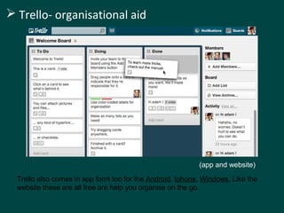  Trello- organisational aid 
(app and website) 
Trello also comes in app form too for the Android, Iphone, Windows. Like the 
website these are all free are help you organise on the go. 
 