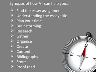Synopsis of how AT can help you... 
 Find the essay assignment 
 Understanding the essay title 
 Plan your time 
 Brainstorming 
 Research 
 Gather 
 Organise 
 Create 
 Content 
 Bibliography 
 Store 
 Proof read 
 