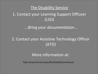 The Disability Service 
1. Contact your Learning Support Officeer 
(LSO) 
Assistive ...Bring your technology 
documentation... 
2. Contact your Assistive Technology Officer 
(ATO) 
More information at: 
http://www.dit.ie/campuslife/disability/contactus/ 
