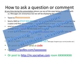 How to ask a question or comment
At any time during the presentation please use any of the ways below to interact with
    us. Messages are anonymous but we will be displaying the content.

•   Tweet to #xxxxxxxxxx
•   Send a SMS to 07537 XXX XXX begin your message with the letters xxx followed by
    a space and then your message. (Messages charged at your normal provider rate.)
•   send an email to sms@textwall.co.uk, begin the subject line with xxx and put the
    message in the Subject not the body of the email.
•   or post from a browser at http://textwall.co.uk/post start the message with xxx

At specific times we may ask you to:

• Send a SMS code to 07624 806 527(Messages charged at your normal provider rate.)
• Or post to @poll and a code
• Or http://pollev.com/xxxxxxxxx
• Or post to http://m.socrative.com room xxxxxxxx
 