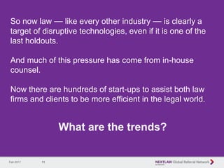 11
So now law — like every other industry — is clearly a
target of disruptive technologies, even if it is one of the
last holdouts.
And much of this pressure has come from in-house
counsel.
Now there are hundreds of start-ups to assist both law
firms and clients to be more efficient in the legal world.
What are the trends?
Feb 2017
 