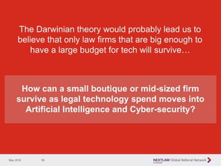12
The Darwinian theory would probably lead us to
believe that only law firms that are big enough to
have a large budget for tech will survive…
May 2016
How can a small boutique or mid-sized firm
survive as legal technology spend moves into
Artificial Intelligence and Cyber-security?
 