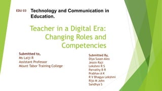 Teacher in a Digital Era:
Changing Roles and
Competencies
EDU 03 Technology and Communication in
Education.
Submitted to,
Ms Laiji R
Assistant Professor
Mount Tabor Training College
Submitted By,
Diya Susan Alex
Jessin Raji
Lekshmi R S
Parvathy B R
Prabhav A K
R V Bhagya Lekshmi
Rijo M John
Sandhya S
 