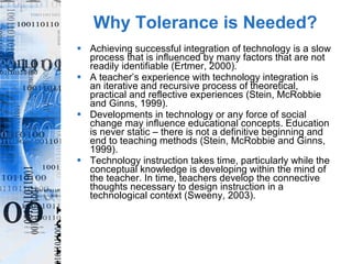Why Tolerance is Needed? Achieving successful integration of technology is a slow process that is influenced by many factors that are not readily identifiable (Ertmer, 2000).  A teacher’s experience with technology integration is an iterative and recursive process of theoretical, practical and reflective experiences (Stein, McRobbie and Ginns, 1999). Developments in technology or any force of social change may influence educational concepts. Education is never static – there is not a definitive beginning and end to teaching methods (Stein, McRobbie and Ginns, 1999). Technology instruction takes time, particularly while the conceptual knowledge is developing within the mind of the teacher. In time, teachers develop the connective thoughts necessary to design instruction in a technological context (Sweeny, 2003). 