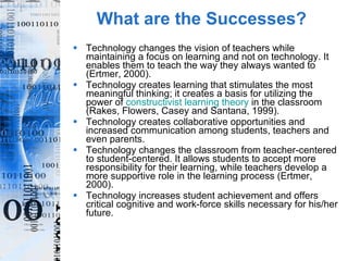 What are the Successes? Technology changes the vision of teachers while maintaining a focus on learning and not on technology. It enables them to teach the way they always wanted to (Ertmer, 2000).  Technology creates learning that stimulates the most meaningful thinking; it creates a basis for utilizing the power of  constructivist learning theory  in the classroom (Rakes, Flowers, Casey and Santana, 1999). Technology creates collaborative opportunities and increased communication among students, teachers and even parents. Technology changes the classroom from teacher-centered to student-centered. It allows students to accept more responsibility for their learning, while teachers develop a more supportive role in the learning process (Ertmer, 2000).  Technology increases student achievement and offers critical cognitive and work-force skills necessary for his/her future. 