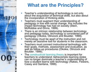 What are the Principles? Teacher’s understanding of technology is not only about the acquisition of technical skills, but also about the incorporation of thinking skills. Teachers must augment their understanding of pedagogy in line with social change, this includes the impact technology has had on society (Stein, McRobbie and Ginns, 1999). There is an intrinsic relationship between technology and pedagogy today; technology is considered part of pedagogy (Okokie, Olinzock and Boulder. 1999). Technology must be apart of the instruction and not merely an assistive tool for students in the classroom. Teachers must connect instructional technology with their goals, methods, assessment and evaluation, as well as follow-up procedures (Okokie, Olinzock and Boulder. 1999). The  constructivist learning theory  is important for teachers to understand; behavioristic learning styles can no longer dominate a teacher’s understanding of how a student learns with technology (Rakes, Flowers, Casey and Santana, 1999). 