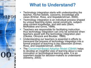 What to Understand? Technology integration starts with understanding the teacher; his/her beliefs, concerns, knowledge and views (Ertmer, Ross, and Gopalakrishnan, 2000). Technology integration is an individual process shaped by unique teaching styles, social constructs, subject-area content knowledge, and skill sets (Stein, McRobbie and Ginns, 1999). Teachers are responsible for facilitating instruction, thus technology integration can only be achieved when teachers assist with the technology integration plan (Okokie, Olinzock and Boulder. 1999). Understanding our teachers is essential in efforts to transcend the process of technology integration into a formal practice of teaching in the classroom (Ertmer, Ross, and Gopalakrishnan, 2000). The  Concerned-Based Adoption Model (CBAM)  helps to develop an insightful view of learning about a new innovation or technological learning area. It is an important model for decision-makers to understand (Sweeny, 2003). 