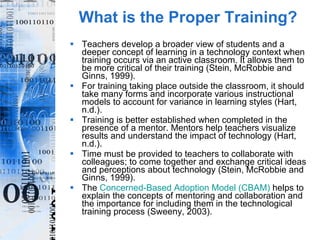 What is the Proper Training? Teachers develop a broader view of students and a deeper concept of learning in a technology context when training occurs via an active classroom. It allows them to be more critical of their training (Stein, McRobbie and Ginns, 1999). For training taking place outside the classroom, it should take many forms and incorporate various instructional models to account for variance in learning styles (Hart, n.d.). Training is better established when completed in the presence of a mentor. Mentors help teachers visualize results and understand the impact of technology (Hart, n.d.). Time must be provided to teachers to collaborate with colleagues; to come together and exchange critical ideas and perceptions about technology (Stein, McRobbie and Ginns, 1999). The  Concerned-Based Adoption Model (CBAM)  helps to explain the concepts of mentoring and collaboration and the importance for including them in the technological training process (Sweeny, 2003).  