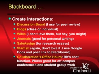 Blackboard …

 Create    interactions:
     Discussion Board (I use for peer review)
     Blogs (class or individual)
     Wikis (I don’t love them, but hey, you might)
     Journals (good for personal writing)
     SafeAssign (for research essays)
     Starfish (again, don’t love it. I use Google
      Docs and post link to Blackboard)
     CollaborationOffice Hours: Bb’s chat
      function. Works great for off-campus
      conferences and student group work
 