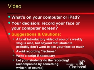 Video
 What’s on your computer or iPad?
 Your decision: record your face or
  your computer screen?
 Suggestions & Cautions:
     A brief introductory video of you or a weekly
      vlog is nice, but beyond that students
      probably don’t want to see your face so much
     Avoid recording “lectures”
     Write a script if necessary
     Let your students do the recording!
      (accompanied by something
      written, of course)
 