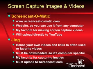 Screen Capture Images & Videos
 Screencast-O-Matic
     www.screencast-o-matic.com
     Website, so you can use it from any computer
     My favorite for making screen capture videos
     Will upload directly to YouTube
 Jing
     House your own videos and links to often-used
      or favorite videos
     Must be downloaded, so it’s computer specific
     My favorite for capturing images
     Must upload to Screencast.com
 