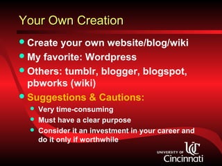 Your Own Creation
 Create your own website/blog/wiki
 My favorite: Wordpress
 Others: tumblr, blogger, blogspot,
  pbworks (wiki)
 Suggestions & Cautions:
     Very time-consuming
     Must have a clear purpose
     Consider it an investment in your career and
      do it only if worthwhile
 