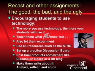 Recast and other assignments:
The good, the bad, and the ugly
 Encouraging      students to use
 technology:
     The more you use technology, the more your
      students will use it
     Teach them what you know, but . . .
     Also let them experiment
     Use UC resources such as the STRC
     Set up a practice Discussion Board
     Post final products somewhere like
      Discussion Board or a Bb blog
     Make them write about it!
      Analyze, reflect, and so on
 
