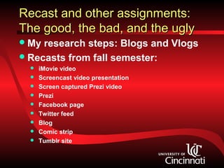 Recast and other assignments:
The good, the bad, and the ugly
 My research steps: Blogs and Vlogs
 Recasts from fall semester:
     iMovie video
     Screencast video presentation
     Screen captured Prezi video
     Prezi
     Facebook page
     Twitter feed
     Blog
     Comic strip
     Tumblr site
 