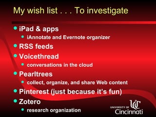 My wish list . . . To investigate
 iPad   & apps
     iAnnotate and Evernote organizer
 RSS feeds
 Voicethread
     conversations in the cloud
 Pearltrees
     collect, organize, and share Web content
 Pinterest    (just because it’s fun)
 Zotero
     research organization
 