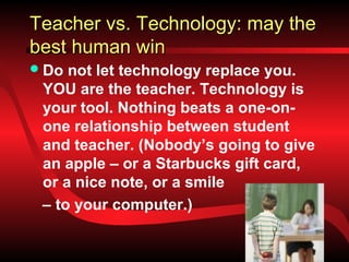 Teacher vs. Technology: may the
best human win
 Do not let technology replace you.
 YOU are the teacher. Technology is
 your tool. Nothing beats a one-on-
 one relationship between student
 and teacher. (Nobody’s going to give
 an apple – or a Starbucks gift card,
 or a nice note, or a smile
 – to your computer.)
 