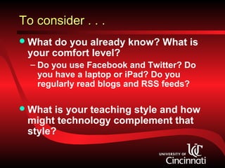 To consider . . .
 What do you already know? What is
 your comfort level?
  – Do you use Facebook and Twitter? Do
    you have a laptop or iPad? Do you
    regularly read blogs and RSS feeds?

 What is your teaching style and how
 might technology complement that
 style?
 
