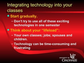 Integrating technology into your
classes
 Start   gradually.
  – Don’t try to use all of these exciting
    technologies in one semester
 Think   about your “lifeload”:
  – Your own classes; jobs; spouses and
    children.
  – Technology can be time-consuming and
    frustrating
 