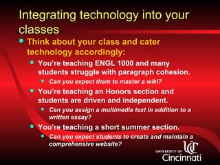 Integrating technology into your
classes
 Think
      about your class and cater
 technology accordingly:
     You’re teaching ENGL 1000 and many
      students struggle with paragraph cohesion.
         Can you expect them to master a wiki?
     You’re teaching an Honors section and
      students are driven and independent.
         Can you assign a multimedia text in addition to a
          written essay?
     You’re teaching a short summer section.
         Can you expect students to create and maintain a
          comprehensive website?
 