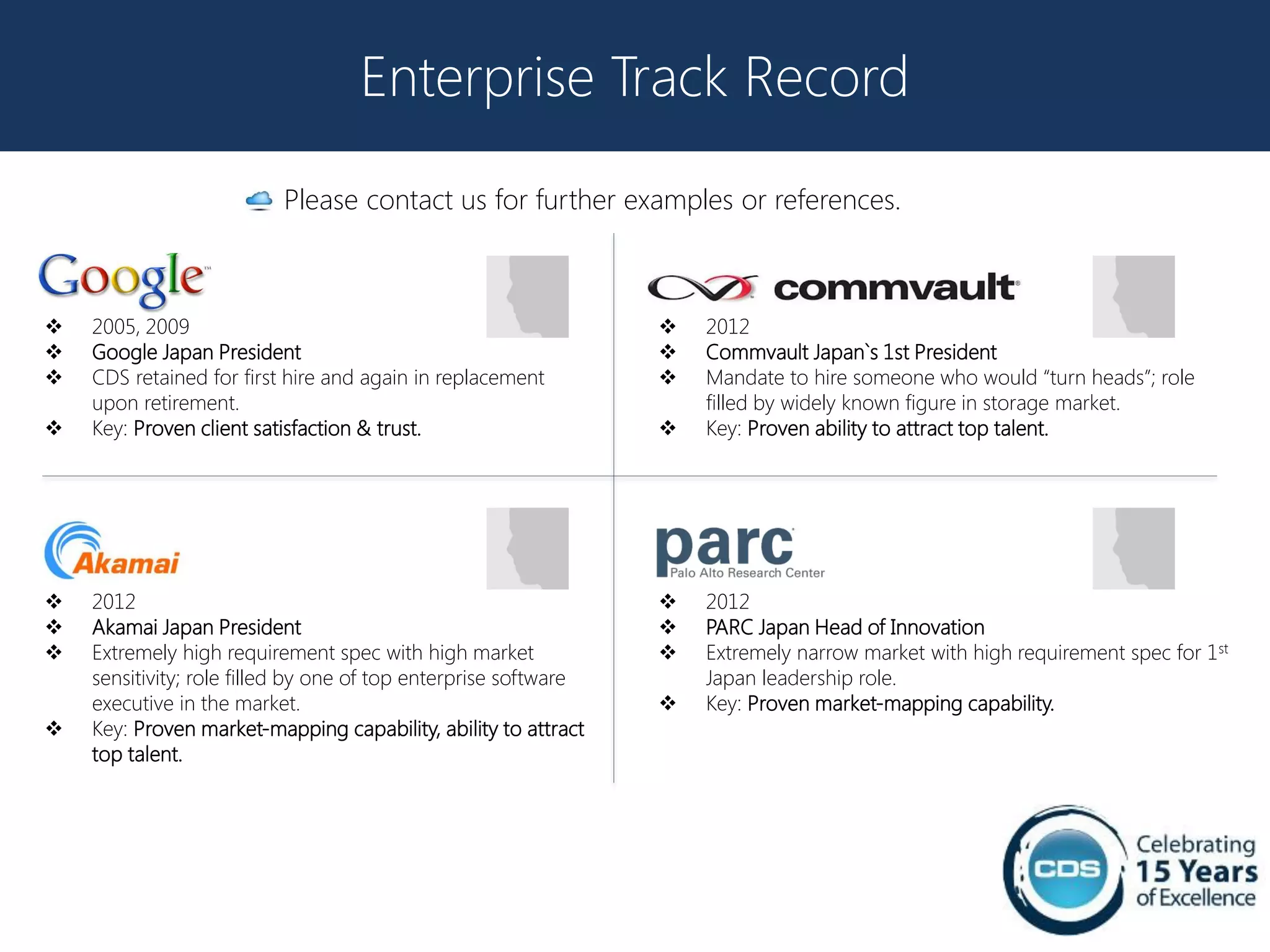 Enterprise Track Record

                          Please contact us for further examples or references.



   2005, 2009                                                      2012
   Google Japan President                                          Commvault Japan`s 1st President
   CDS retained for first hire and again in replacement            Mandate to hire someone who would “turn heads”; role
    upon retirement.                                                 filled by widely known figure in storage market.
   Key: Proven client satisfaction & trust.                        Key: Proven ability to attract top talent.




   2012                                                            2012
   Akamai Japan President                                          PARC Japan Head of Innovation
   Extremely high requirement spec with high market                Extremely narrow market with high requirement spec for 1st
    sensitivity; role filled by one of top enterprise software       Japan leadership role.
    executive in the market.                                        Key: Proven market-mapping capability.
   Key: Proven market-mapping capability, ability to attract
    top talent.
 