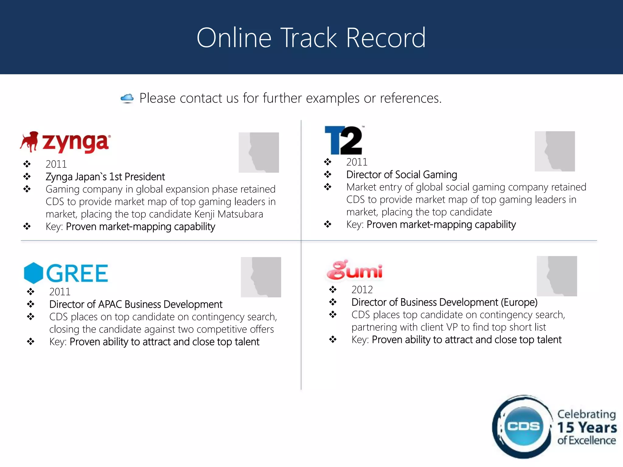 Online Track Record

                        Please contact us for further examples or references.



   2011                                                      2011
   Zynga Japan`s 1st President                               Director of Social Gaming
   Gaming company in global expansion phase retained         Market entry of global social gaming company retained
    CDS to provide market map of top gaming leaders in         CDS to provide market map of top gaming leaders in
    market, placing the top candidate Kenji Matsubara          market, placing the top candidate
   Key: Proven market-mapping capability                     Key: Proven market-mapping capability




   2011                                                       2012
   Director of APAC Business Development                      Director of Business Development (Europe)
   CDS places on top candidate on contingency search,         CDS places top candidate on contingency search,
    closing the candidate against two competitive offers        partnering with client VP to find top short list
   Key: Proven ability to attract and close top talent        Key: Proven ability to attract and close top talent
 