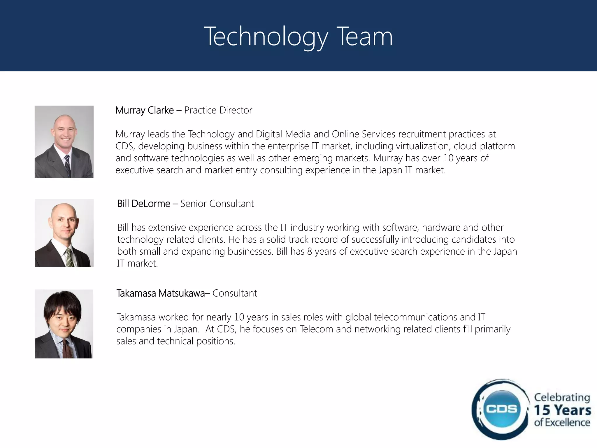 Technology Team

Murray Clarke – Practice Director

Murray leads the Technology and Digital Media and Online Services recruitment practices at
CDS, developing business within the enterprise IT market, including virtualization, cloud platform
and software technologies as well as other emerging markets. Murray has over 10 years of
executive search and market entry consulting experience in the Japan IT market.


Bill DeLorme – Senior Consultant

Bill has extensive experience across the IT industry working with software, hardware and other
technology related clients. He has a solid track record of successfully introducing candidates into
both small and expanding businesses. Bill has 8 years of executive search experience in the Japan
IT market.


Takamasa Matsukawa– Consultant

Takamasa worked for nearly 10 years in sales roles with global telecommunications and IT
companies in Japan. At CDS, he focuses on Telecom and networking related clients fill primarily
sales and technical positions.
 