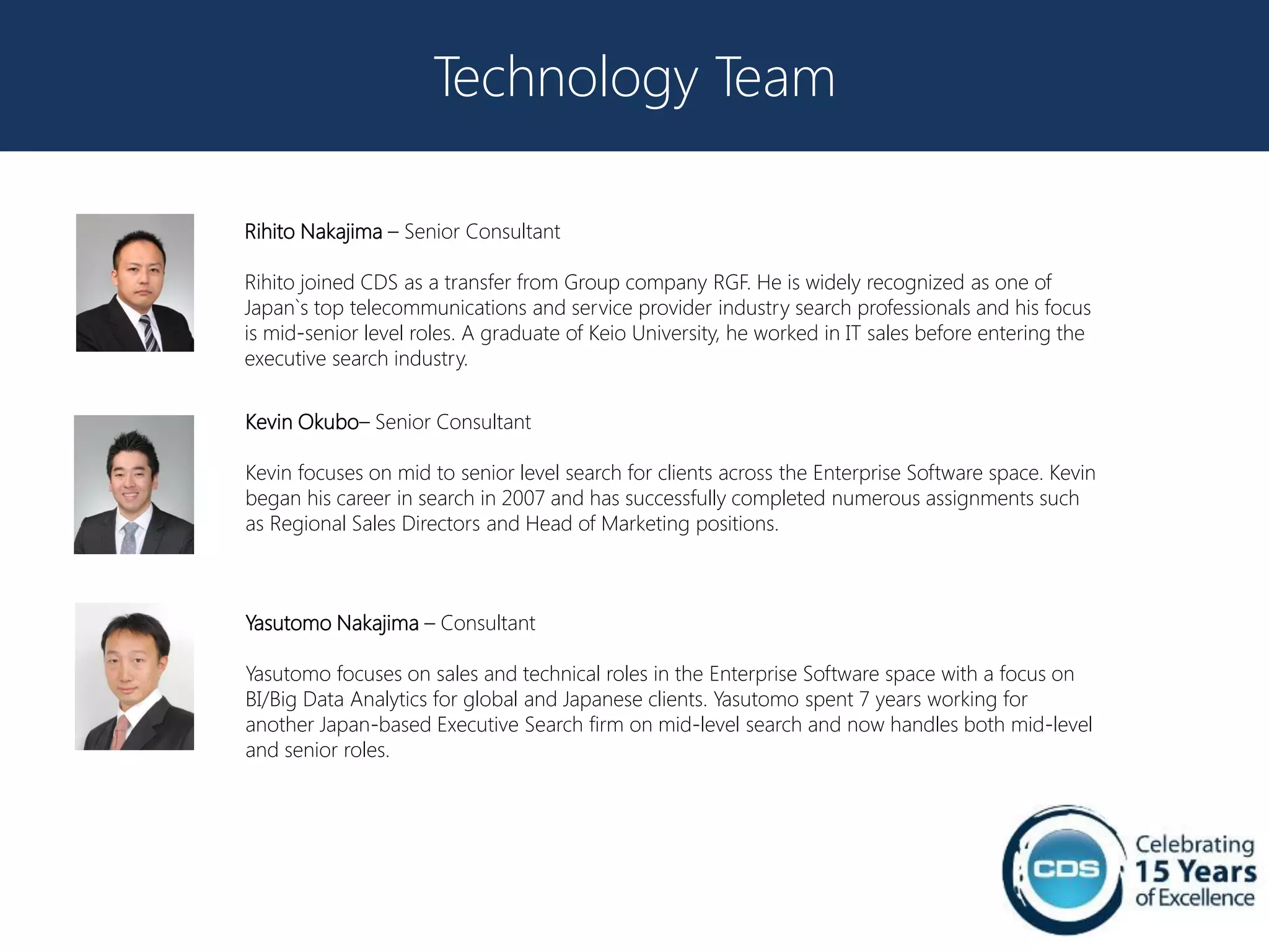 Technology Team

Rihito Nakajima – Senior Consultant

Rihito joined CDS as a transfer from Group company RGF. He is widely recognized as one of
Japan`s top telecommunications and service provider industry search professionals and his focus
is mid-senior level roles. A graduate of Keio University, he worked in IT sales before entering the
executive search industry.


Kevin Okubo– Senior Consultant

Kevin focuses on mid to senior level search for clients across the Enterprise Software space. Kevin
began his career in search in 2007 and has successfully completed numerous assignments such
as Regional Sales Directors and Head of Marketing positions.



Yasutomo Nakajima – Consultant

Yasutomo focuses on sales and technical roles in the Enterprise Software space with a focus on
BI/Big Data Analytics for global and Japanese clients. Yasutomo spent 7 years working for
another Japan-based Executive Search firm on mid-level search and now handles both mid-level
and senior roles.
 
