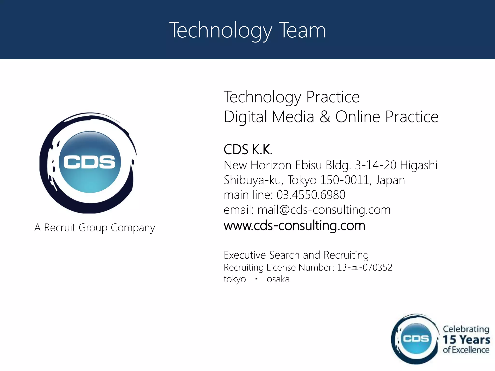 Technology Team

                               Technology Practice
                               Digital Media & Online Practice
                               CDS K.K.
                               New Horizon Ebisu Bldg. 3-14-20 Higashi
                               Shibuya-ku, Tokyo 150-0011, Japan
                               main line: 03.4550.6980
                               email: mail@cds-consulting.com
A Recruit Group Company        www.cds-consulting.com

                               Executive Search and Recruiting
                               Recruiting License Number: 13-ュ-070352
                               tokyo ・ osaka
 
