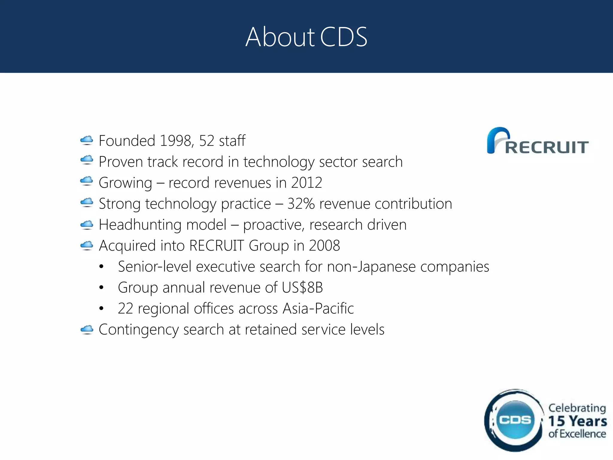 About CDS


Founded 1998, 52 staff
Proven track record in technology sector search
Growing – record revenues in 2012
Strong technology practice – 32% revenue contribution
Headhunting model – proactive, research driven
Acquired into RECRUIT Group in 2008
• Senior-level executive search for non-Japanese companies
• Group annual revenue of US$8B
• 22 regional offices across Asia-Pacific
Contingency search at retained service levels
 