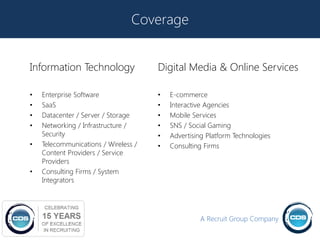 Coverage


Information Technology                Digital Media & Online Services

•   Enterprise Software               •   E-commerce
•   SaaS                              •   Interactive Agencies
•   Datacenter / Server / Storage     •   Mobile Services
•   Networking / Infrastructure /     •   SNS / Social Gaming
    Security                          •   Advertising Platform Technologies
•   Telecommunications / Wireless /   •   Consulting Firms
    Content Providers / Service
    Providers
•   Consulting Firms / System
    Integrators




                                                   A Recruit Group Company
 
