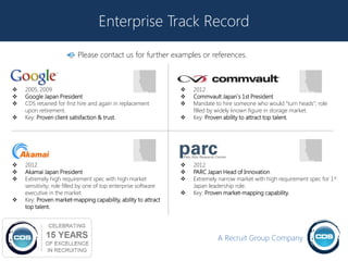 Enterprise Track Record

                          Please contact us for further examples or references.



   2005, 2009                                                      2012
   Google Japan President                                          Commvault Japan`s 1st President
   CDS retained for first hire and again in replacement            Mandate to hire someone who would “turn heads”; role
    upon retirement.                                                 filled by widely known figure in storage market.
   Key: Proven client satisfaction & trust.                        Key: Proven ability to attract top talent.




   2012                                                            2012
   Akamai Japan President                                          PARC Japan Head of Innovation
   Extremely high requirement spec with high market                Extremely narrow market with high requirement spec for 1st
    sensitivity; role filled by one of top enterprise software       Japan leadership role.
    executive in the market.                                        Key: Proven market-mapping capability.
   Key: Proven market-mapping capability, ability to attract
    top talent.




                                                                              A Recruit Group Company
 