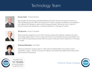 Technology Team

Murray Clarke – Practice Director

Murray leads the Technology and Digital Media and Online Services recruitment practices at
CDS, developing business within the enterprise IT market, including virtualization, cloud platform
and software technologies as well as other emerging markets. Murray has over 10 years of
executive search and market entry consulting experience in the Japan IT market.


Bill DeLorme – Senior Consultant

Bill has extensive experience across the IT industry working with software, hardware and other
technology related clients. He has a solid track record of successfully introducing candidates into
both small and expanding businesses. Bill has 8 years of executive search experience in the Japan
IT market.


Takamasa Matsukawa– Consultant

Takamasa worked for nearly 10 years in sales roles with global telecommunications and IT
companies in Japan. At CDS, he focuses on Telecom and networking related clients fill primarily
sales and technical positions.




                                                               A Recruit Group Company
                                                                                                      17
 