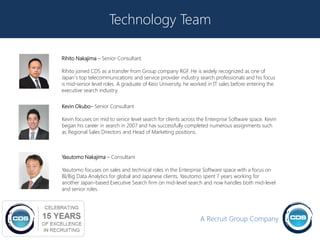 Technology Team

Rihito Nakajima – Senior Consultant

Rihito joined CDS as a transfer from Group company RGF. He is widely recognized as one of
Japan`s top telecommunications and service provider industry search professionals and his focus
is mid-senior level roles. A graduate of Keio University, he worked in IT sales before entering the
executive search industry.


Kevin Okubo– Senior Consultant

Kevin focuses on mid to senior level search for clients across the Enterprise Software space. Kevin
began his career in search in 2007 and has successfully completed numerous assignments such
as Regional Sales Directors and Head of Marketing positions.



Yasutomo Nakajima – Consultant

Yasutomo focuses on sales and technical roles in the Enterprise Software space with a focus on
BI/Big Data Analytics for global and Japanese clients. Yasutomo spent 7 years working for
another Japan-based Executive Search firm on mid-level search and now handles both mid-level
and senior roles.




                                                                A Recruit Group Company
                                                                                                      18
 