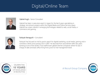 Digital/Online Team

Gabriel Hugh – Senior Consultant

Gabriel has been in executive search in Japan for the last 6 years specializing in
strategic recruitment projects within the Digital Media and Online Services space.
Gabriel has a keen interest in emerging technologies related to web, social media, e-
commerce and gaming.




Toshiyuki Yamaguchi – Consultant

Toshiyuki has focused on mid to senior search for digital marketing, social media, gaming and e-
commerce clients since joining CDS in 2007. He returned from secondment after two years
working at one of the world`s most well-known global internet companies where he was in
charge of sales and back office hiring from junior to mid-management level.




                                                              A Recruit Group Company
                                                                                                   19
 