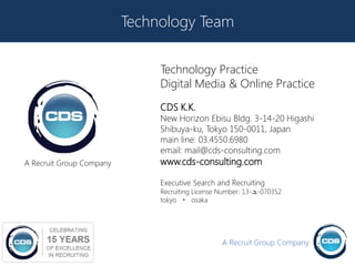 Technology Team

                               Technology Practice
                               Digital Media & Online Practice
                               CDS K.K.
                               New Horizon Ebisu Bldg. 3-14-20 Higashi
                               Shibuya-ku, Tokyo 150-0011, Japan
                               main line: 03.4550.6980
                               email: mail@cds-consulting.com
A Recruit Group Company        www.cds-consulting.com

                               Executive Search and Recruiting
                               Recruiting License Number: 13-ュ-070352
                               tokyo ・ osaka




                                                  A Recruit Group Company
 