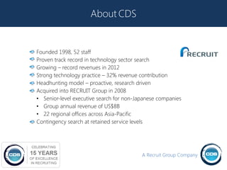 About CDS


Founded 1998, 52 staff
Proven track record in technology sector search
Growing – record revenues in 2012
Strong technology practice – 32% revenue contribution
Headhunting model – proactive, research driven
Acquired into RECRUIT Group in 2008
• Senior-level executive search for non-Japanese companies
• Group annual revenue of US$8B
• 22 regional offices across Asia-Pacific
Contingency search at retained service levels




                                          A Recruit Group Company
 