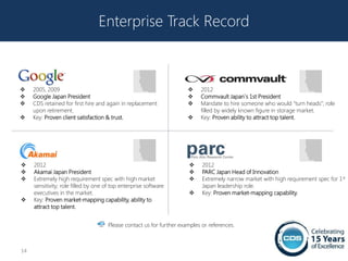 Enterprise Track Record



    2005, 2009                                                            2012
    Google Japan President                                                Commvault Japan`s 1st President
    CDS retained for first hire and again in replacement                  Mandate to hire someone who would “turn heads”; role
     upon retirement.                                                       filled by widely known figure in storage market.
    Key: Proven client satisfaction & trust.                              Key: Proven ability to attract top talent.




    2012                                                                   2012
    Akamai Japan President                                                 PARC Japan Head of Innovation
    Extremely high requirement spec with high market                       Extremely narrow market with high requirement spec for 1st
     sensitivity; role filled by one of top enterprise software              Japan leadership role.
     executives in the market.                                              Key: Proven market-mapping capability.
    Key: Proven market-mapping capability, ability to
     attract top talent.


                                      Please contact us for further examples or references.



14
 