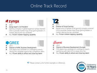Online Track Record



    2011                                                               2011
    Zynga Japan`s 1st President                                        Director of Social Gaming
    Gaming company in global expansion phase retained                  Market entry of global social gaming company retained
     CDS to provide market map of top gaming leaders in                  CDS to provide market map of top gaming leaders in
     market, placing the top candidate                                   market, placing the top candidate
    Key: Proven market-mapping capability                              Key: Proven market-mapping capability




    2011                                                                2012
    Director of APAC Business Development                               Director of Business Development (Europe)
    CDS places top candidate on contingency search,                     CDS places top candidate on contingency search,
     closing the candidate against two competitive offers                 partnering with client VP to create short list
    Key: Proven ability to attract and close top talent                 Key: Proven ability to attract and close top talent




                                   Please contact us for further examples or references.



15
 
