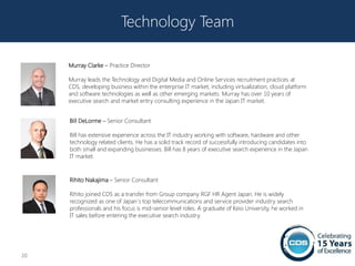 Technology Team

     Murray Clarke – Practice Director

     Murray leads the Technology and Digital Media and Online Services recruitment practices at
     CDS, developing business within the enterprise IT market, including virtualization, cloud platform
     and software technologies as well as other emerging markets. Murray has over 10 years of
     executive search and market entry consulting experience in the Japan IT market.


     Bill DeLorme – Senior Consultant

     Bill has extensive experience across the IT industry working with software, hardware and other
     technology related clients. He has a solid track record of successfully introducing candidates into
     both small and expanding businesses. Bill has 8 years of executive search experience in the Japan
     IT market.



     Rihito Nakajima – Senior Consultant

     Rihito joined CDS as a transfer from Group company RGF HR Agent Japan. He is widely
     recognized as one of Japan`s top telecommunications and service provider industry search
     professionals and his focus is mid-senior level roles. A graduate of Keio University, he worked in
     IT sales before entering the executive search industry.




20
 