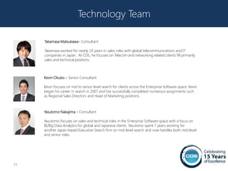 Technology Team

     Takamasa Matsukawa– Consultant

     Takamasa worked for nearly 10 years in sales roles with global telecommunications and IT
     companies in Japan. At CDS, he focuses on Telecom and networking related clients fill primarily
     sales and technical positions.



     Kevin Okubo – Senior Consultant

     Kevin focuses on mid to senior level search for clients across the Enterprise Software space. Kevin
     began his career in search in 2007 and has successfully completed numerous assignments such
     as Regional Sales Directors and Head of Marketing positions.



     Yasutomo Nakajima – Consultant

     Yasutomo focuses on sales and technical roles in the Enterprise Software space with a focus on
     BI/Big Data Analytics for global and Japanese clients. Yasutomo spent 7 years working for
     another Japan-based Executive Search firm on mid-level search and now handles both mid-level
     and senior roles.




21
 