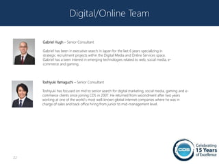 Digital/Online Team

     Gabriel Hugh – Senior Consultant

     Gabriel has been in executive search in Japan for the last 6 years specializing in
     strategic recruitment projects within the Digital Media and Online Services space.
     Gabriel has a keen interest in emerging technologies related to web, social media, e-
     commerce and gaming.




     Toshiyuki Yamaguchi – Senior Consultant

     Toshiyuki has focused on mid to senior search for digital marketing, social media, gaming and e-
     commerce clients since joining CDS in 2007. He returned from secondment after two years
     working at one of the world`s most well-known global internet companies where he was in
     charge of sales and back office hiring from junior to mid-management level.




22
 