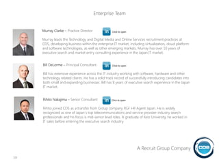 Murray Clarke – Practice Director
Murray leads the Technology and Digital Media and Online Services recruitment practices at
CDS, developing business within the enterprise IT market, including virtualization, cloud platform
and software technologies, as well as other emerging markets. Murray has over 10 years of
executive search and market entry consulting experience in the Japan IT market.
Bill DeLorme – Principal Consultant
Bill has extensive experience across the IT industry working with software, hardware and other
technology related clients. He has a solid track record of successfully introducing candidates into
both small and expanding businesses. Bill has 8 years of executive search experience in the Japan
IT market.
Rihito Nakajima – Senior Consultant
Rihito joined CDS as a transfer from Group company RGF HR Agent Japan. He is widely
recognized as one of Japan`s top telecommunications and service provider industry search
professionals and his focus is mid-senior level roles. A graduate of Keio University, he worked in
IT sales before entering the executive search industry.
19
Click to open
Click to open
Click to open
A Recruit Group Company
Enterprise Team
 