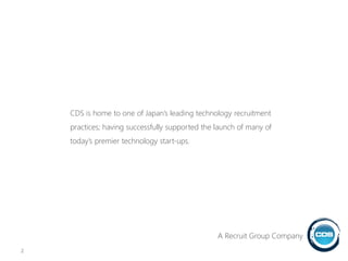 CDS is home to one of Japan’s leading technology recruitment
practices; having successfully supported the launch of many of
today’s premier technology start-ups.
2
A Recruit Group Company
 