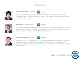 Kevin Okubo – Senior Consultant
Kevin focuses on mid to senior level search for clients across the Enterprise Software space. Kevin
began his career in search in 2007 and has successfully completed numerous assignments such
as Regional Sales Directors and Head of Marketing positions.
Yasutomo Nakajima – Consultant
Yasutomo focuses on sales and technical roles in the Enterprise Software space with a focus on
BI/Big Data Analytics for global and Japanese clients. Yasutomo spent 7 years working for
another Japan-based Executive Search firm on mid-level search and now handles both mid-level
and senior roles.
Takamasa Matsukawa– Consultant
Takamasa worked for nearly 10 years in sales roles with global telecommunications and IT
companies in Japan. At CDS, he focuses on Telecom and networking related clients fill primarily
sales and technical positions.
20
Click to open
Click to open
Click to open
A Recruit Group Company
Enterprise Team
 