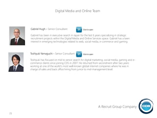 Toshiyuki Yamaguchi – Senior Consultant
Toshiyuki has focused on mid to senior search for digital marketing, social media, gaming and e-
commerce clients since joining CDS in 2007. He returned from secondment after two years
working at one of the world`s most well-known global internet companies where he was in
charge of sales and back office hiring from junior to mid-management level.
Gabriel Hugh – Senior Consultant
Gabriel has been in executive search in Japan for the last 6 years specializing in strategic
recruitment projects within the Digital Media and Online Services space. Gabriel has a keen
interest in emerging technologies related to web, social media, e-commerce and gaming.
21
Click to open
Click to open
A Recruit Group Company
Digital Media and Online Team
 