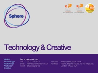 Media/
Technology/
Marketing&
Analytics/
Creative
Get in touch with us:
Call 0203 728 2973
Email hello@spherelondon.co.uk
Tweet @SphereDigRec
Website www.spherelondon.co.uk
Address Floor 5, Imperial House, 15–19 Kingsway,
London WC2B 6UN
Tech and Development
 