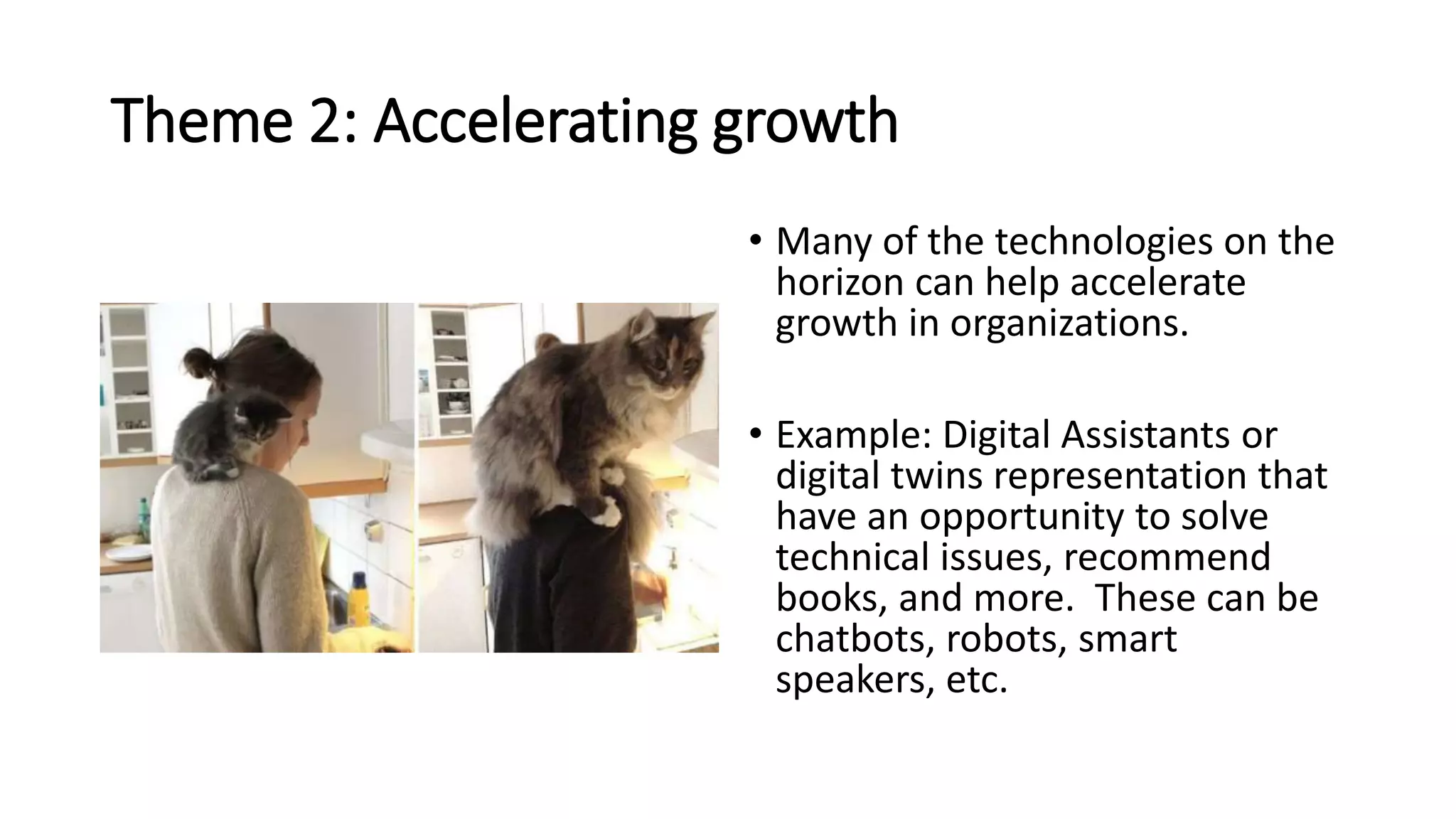 Theme 2: Accelerating growth
• Many of the technologies on the
horizon can help accelerate
growth in organizations.
• Example: Digital Assistants or
digital twins representation that
have an opportunity to solve
technical issues, recommend
books, and more. These can be
chatbots, robots, smart
speakers, etc.
 